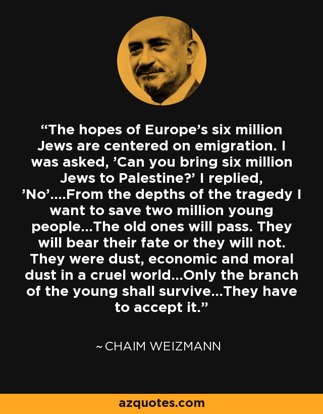 The hopes of Europe's six million Jews are centered on emigration. I was asked, 'Can you bring six million Jews to Palestine?' I replied, 'No'....From the depths of the tragedy I want to save two million young people...The old ones will pass. They will bear their fate or they will not. They were dust, economic and moral dust in a cruel world...Only the branch of the young shall survive...They have to accept it. - Chaim Weizmann