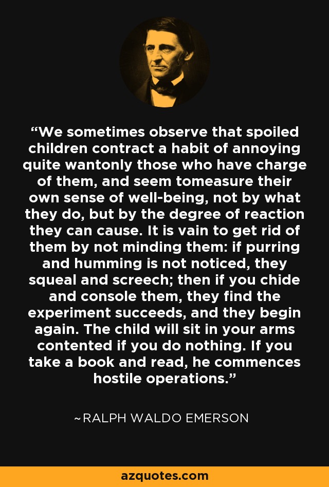 We sometimes observe that spoiled children contract a habit of annoying quite wantonly those who have charge of them, and seem tomeasure their own sense of well-being, not by what they do, but by the degree of reaction they can cause. It is vain to get rid of them by not minding them: if purring and humming is not noticed, they squeal and screech; then if you chide and console them, they find the experiment succeeds, and they begin again. The child will sit in your arms contented if you do nothing. If you take a book and read, he commences hostile operations. - Ralph Waldo Emerson