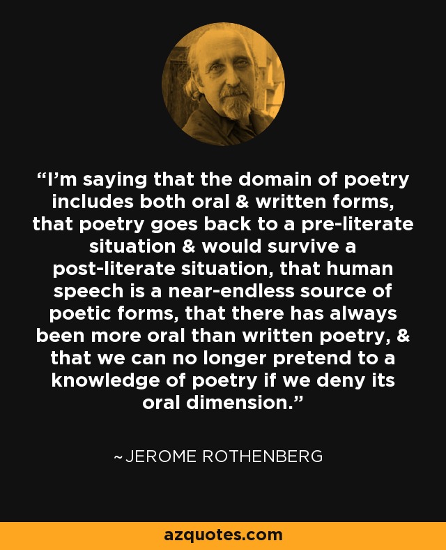 I'm saying that the domain of poetry includes both oral & written forms, that poetry goes back to a pre-literate situation & would survive a post-literate situation, that human speech is a near-endless source of poetic forms, that there has always been more oral than written poetry, & that we can no longer pretend to a knowledge of poetry if we deny its oral dimension. - Jerome Rothenberg
