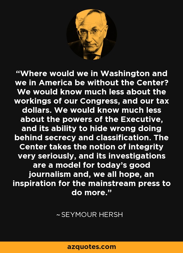 Where would we in Washington and we in America be without the Center? We would know much less about the workings of our Congress, and our tax dollars. We would know much less about the powers of the Executive, and its ability to hide wrong doing behind secrecy and classification. The Center takes the notion of integrity very seriously, and its investigations are a model for today's good journalism and, we all hope, an inspiration for the mainstream press to do more. - Seymour Hersh