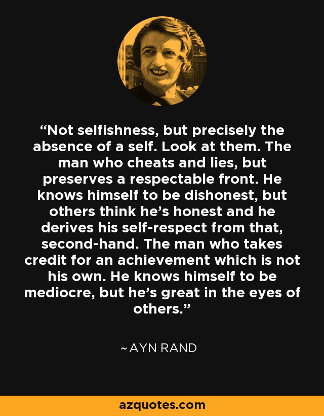 Not selfishness, but precisely the absence of a self. Look at them. The man who cheats and lies, but preserves a respectable front. He knows himself to be dishonest, but others think he’s honest and he derives his self-respect from that, second-hand. The man who takes credit for an achievement which is not his own. He knows himself to be mediocre, but he’s great in the eyes of others. - Ayn Rand