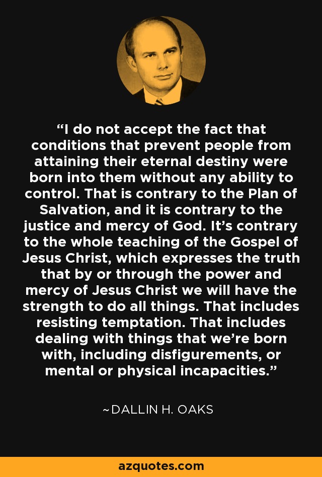 I do not accept the fact that conditions that prevent people from attaining their eternal destiny were born into them without any ability to control. That is contrary to the Plan of Salvation, and it is contrary to the justice and mercy of God. It's contrary to the whole teaching of the Gospel of Jesus Christ, which expresses the truth that by or through the power and mercy of Jesus Christ we will have the strength to do all things. That includes resisting temptation. That includes dealing with things that we're born with, including disfigurements, or mental or physical incapacities. - Dallin H. Oaks