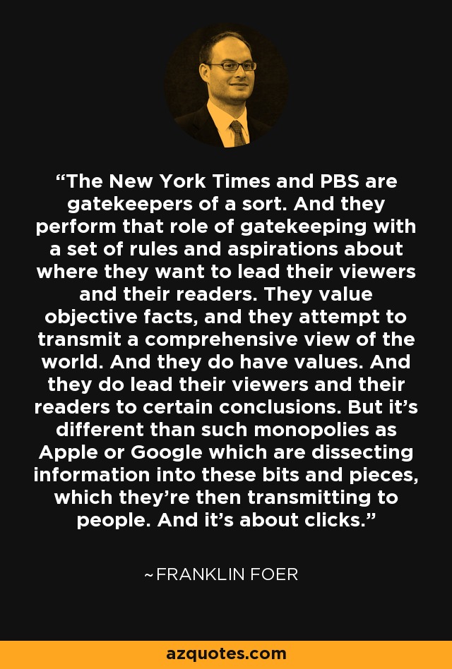The New York Times and PBS are gatekeepers of a sort. And they perform that role of gatekeeping with a set of rules and aspirations about where they want to lead their viewers and their readers. They value objective facts, and they attempt to transmit a comprehensive view of the world. And they do have values. And they do lead their viewers and their readers to certain conclusions. But it's different than such monopolies as Apple or Google which are dissecting information into these bits and pieces, which they're then transmitting to people. And it's about clicks. - Franklin Foer