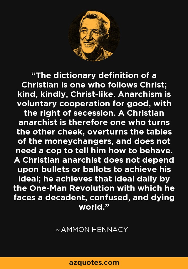 The dictionary definition of a Christian is one who follows Christ; kind, kindly, Christ-like. Anarchism is voluntary cooperation for good, with the right of secession. A Christian anarchist is therefore one who turns the other cheek, overturns the tables of the moneychangers, and does not need a cop to tell him how to behave. A Christian anarchist does not depend upon bullets or ballots to achieve his ideal; he achieves that ideal daily by the One-Man Revolution with which he faces a decadent, confused, and dying world. - Ammon Hennacy