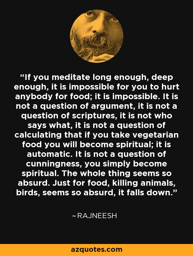 If you meditate long enough, deep enough, it is impossible for you to hurt anybody for food; it is impossible. It is not a question of argument, it is not a question of scriptures, it is not who says what, it is not a question of calculating that if you take vegetarian food you will become spiritual; it is automatic. It is not a question of cunningness, you simply become spiritual. The whole thing seems so absurd. Just for food, killing animals, birds, seems so absurd, it falls down. - Rajneesh