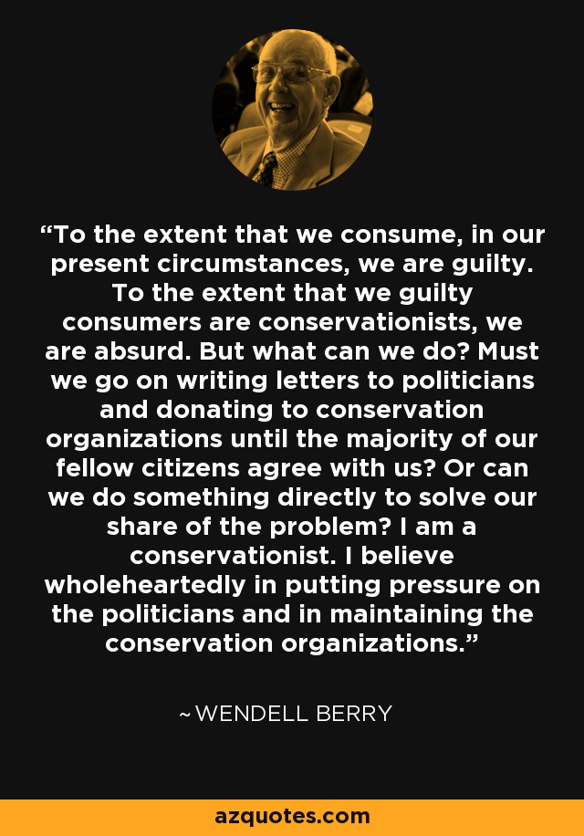 To the extent that we consume, in our present circumstances, we are guilty. To the extent that we guilty consumers are conservationists, we are absurd. But what can we do? Must we go on writing letters to politicians and donating to conservation organizations until the majority of our fellow citizens agree with us? Or can we do something directly to solve our share of the problem? I am a conservationist. I believe wholeheartedly in putting pressure on the politicians and in maintaining the conservation organizations. - Wendell Berry