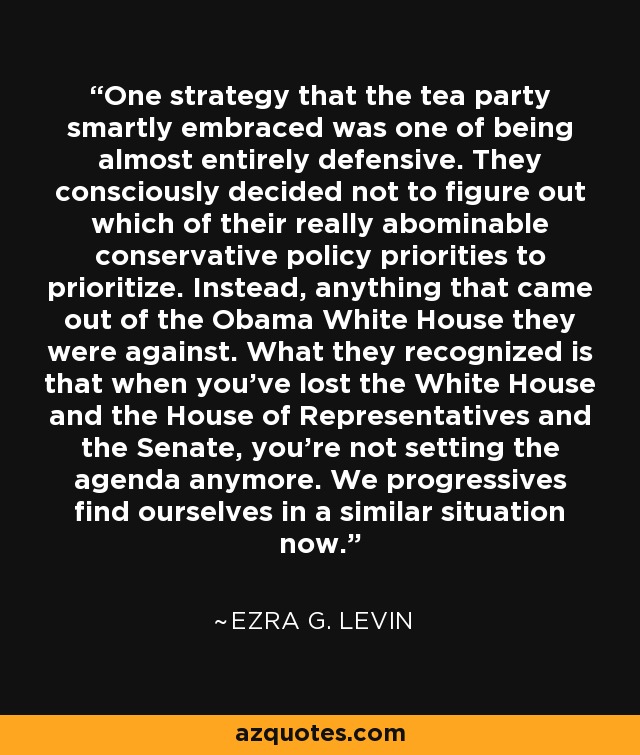 One strategy that the tea party smartly embraced was one of being almost entirely defensive. They consciously decided not to figure out which of their really abominable conservative policy priorities to prioritize. Instead, anything that came out of the Obama White House they were against. What they recognized is that when you've lost the White House and the House of Representatives and the Senate, you're not setting the agenda anymore. We progressives find ourselves in a similar situation now. - Ezra G. Levin