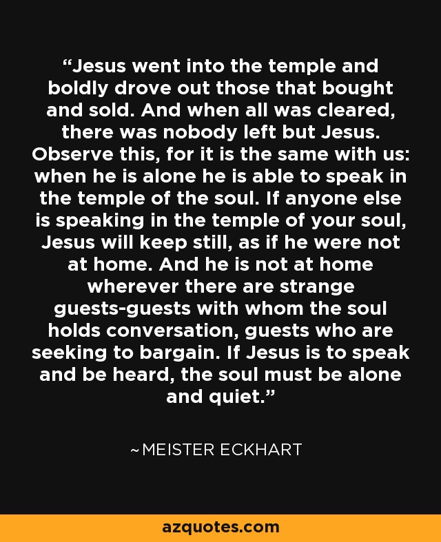 Jesus went into the temple and boldly drove out those that bought and sold. And when all was cleared, there was nobody left but Jesus. Observe this, for it is the same with us: when he is alone he is able to speak in the temple of the soul. If anyone else is speaking in the temple of your soul, Jesus will keep still, as if he were not at home. And he is not at home wherever there are strange guests-guests with whom the soul holds conversation, guests who are seeking to bargain. If Jesus is to speak and be heard, the soul must be alone and quiet. - Meister Eckhart