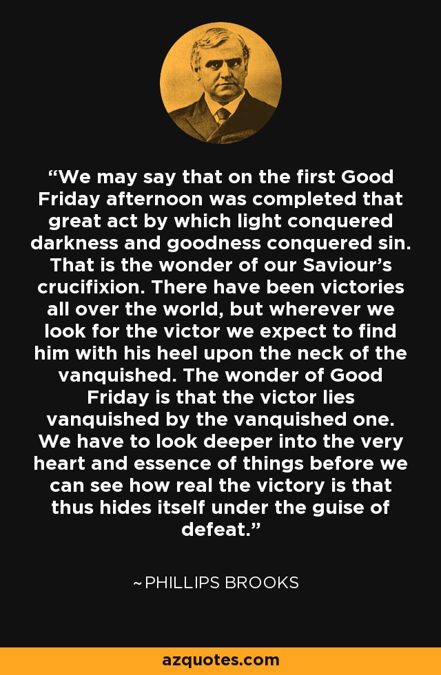 We may say that on the first Good Friday afternoon was completed that great act by which light conquered darkness and goodness conquered sin. That is the wonder of our Saviour's crucifixion. There have been victories all over the world, but wherever we look for the victor we expect to find him with his heel upon the neck of the vanquished. The wonder of Good Friday is that the victor lies vanquished by the vanquished one. We have to look deeper into the very heart and essence of things before we can see how real the victory is that thus hides itself under the guise of defeat. - Phillips Brooks