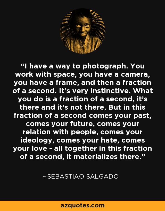 I have a way to photograph. You work with space, you have a camera, you have a frame, and then a fraction of a second. It's very instinctive. What you do is a fraction of a second, it's there and it's not there. But in this fraction of a second comes your past, comes your future, comes your relation with people, comes your ideology, comes your hate, comes your love - all together in this fraction of a second, it materializes there. - Sebastiao Salgado