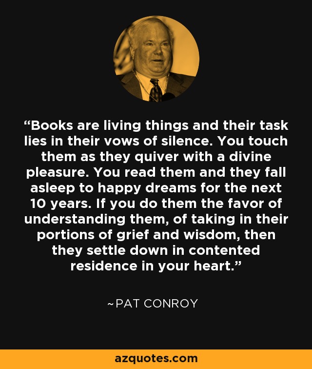 Books are living things and their task lies in their vows of silence. You touch them as they quiver with a divine pleasure. You read them and they fall asleep to happy dreams for the next 10 years. If you do them the favor of understanding them, of taking in their portions of grief and wisdom, then they settle down in contented residence in your heart. - Pat Conroy