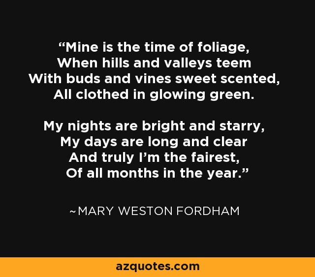 Mine is the time of foliage, When hills and valleys teem With buds and vines sweet scented, All clothed in glowing green. My nights are bright and starry, My days are long and clear And truly I'm the fairest, Of all months in the year. - Mary Weston Fordham