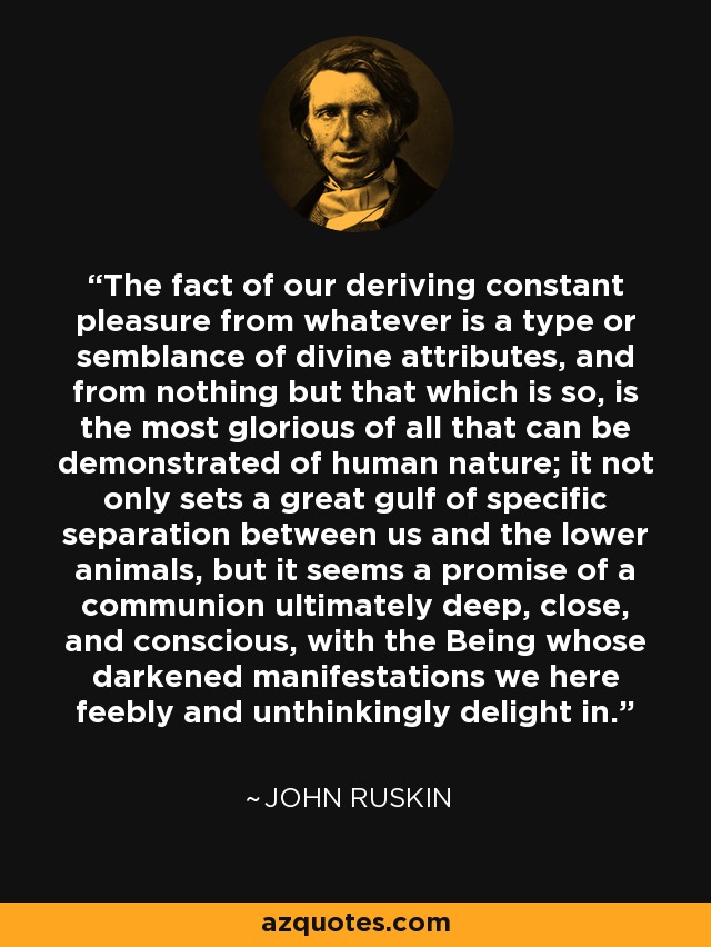 The fact of our deriving constant pleasure from whatever is a type or semblance of divine attributes, and from nothing but that which is so, is the most glorious of all that can be demonstrated of human nature; it not only sets a great gulf of specific separation between us and the lower animals, but it seems a promise of a communion ultimately deep, close, and conscious, with the Being whose darkened manifestations we here feebly and unthinkingly delight in. - John Ruskin