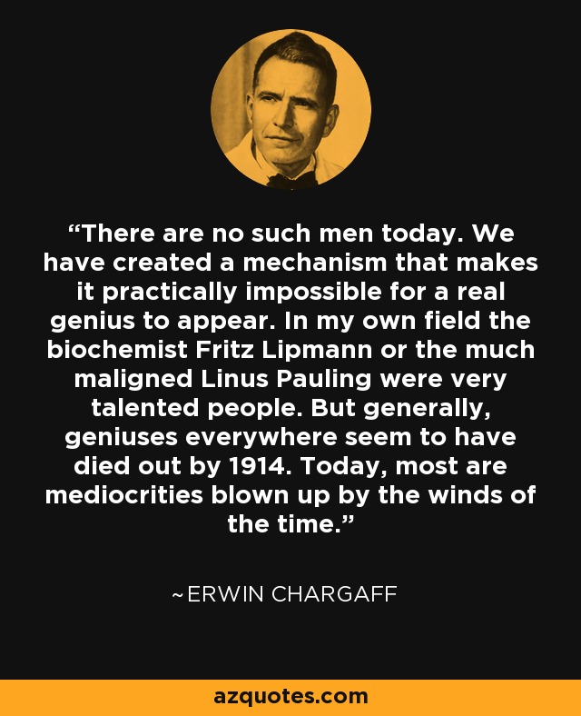 There are no such men today. We have created a mechanism that makes it practically impossible for a real genius to appear. In my own field the biochemist Fritz Lipmann or the much maligned Linus Pauling were very talented people. But generally, geniuses everywhere seem to have died out by 1914. Today, most are mediocrities blown up by the winds of the time. - Erwin Chargaff