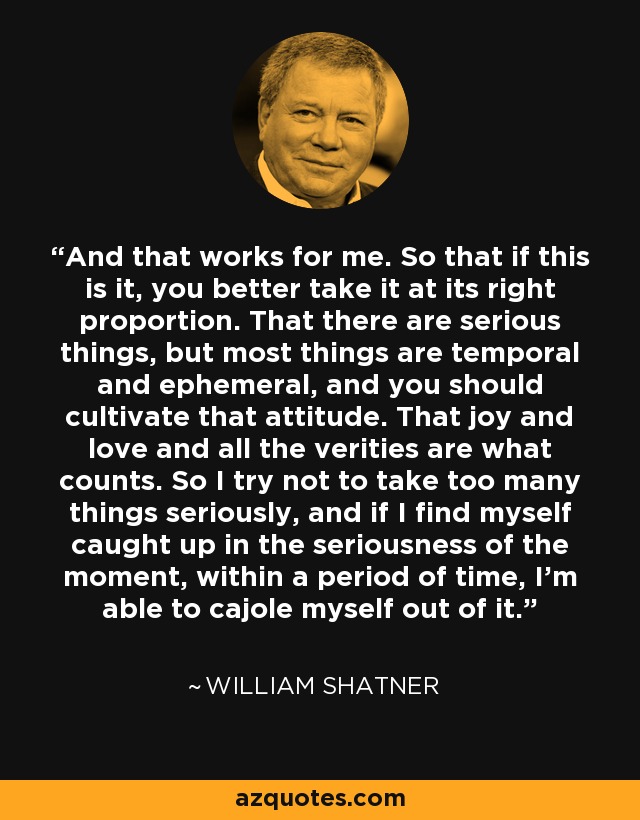 And that works for me. So that if this is it, you better take it at its right proportion. That there are serious things, but most things are temporal and ephemeral, and you should cultivate that attitude. That joy and love and all the verities are what counts. So I try not to take too many things seriously, and if I find myself caught up in the seriousness of the moment, within a period of time, I'm able to cajole myself out of it. - William Shatner