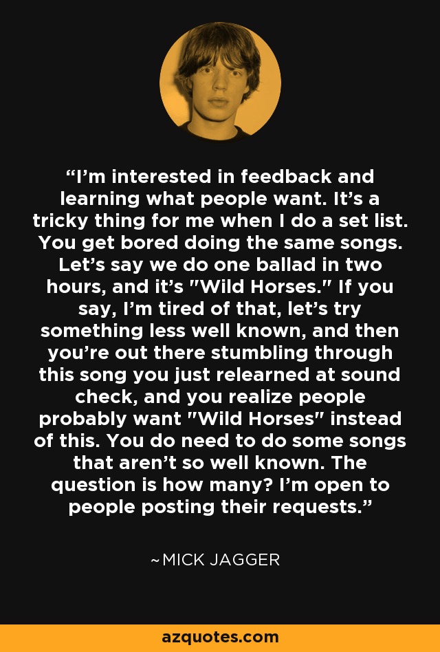 I'm interested in feedback and learning what people want. It's a tricky thing for me when I do a set list. You get bored doing the same songs. Let's say we do one ballad in two hours, and it's 