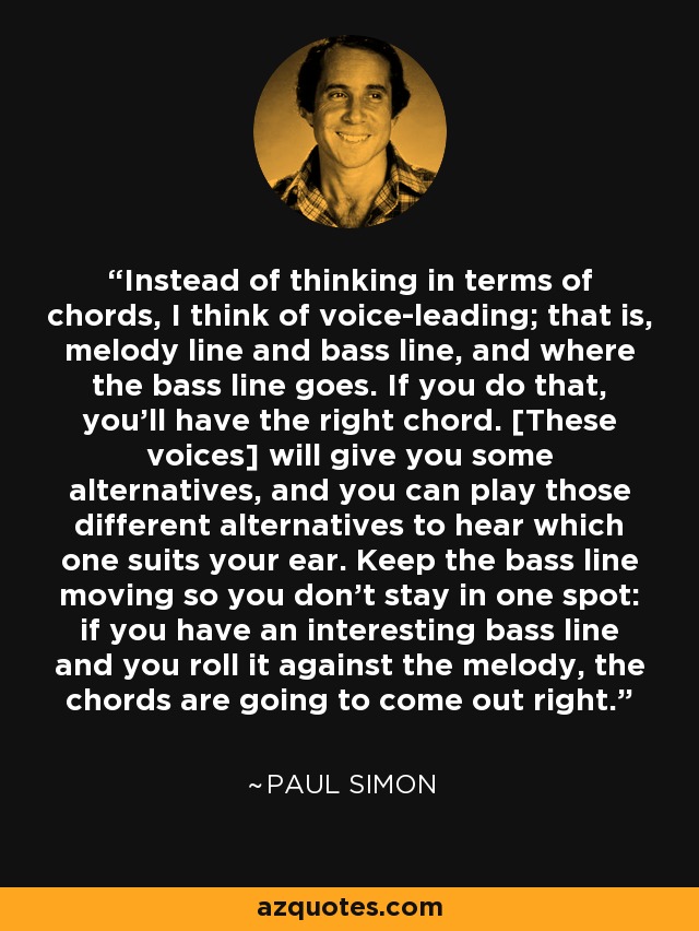 Instead of thinking in terms of chords, I think of voice-leading; that is, melody line and bass line, and where the bass line goes. If you do that, you'll have the right chord. [These voices] will give you some alternatives, and you can play those different alternatives to hear which one suits your ear. Keep the bass line moving so you don't stay in one spot: if you have an interesting bass line and you roll it against the melody, the chords are going to come out right. - Paul Simon