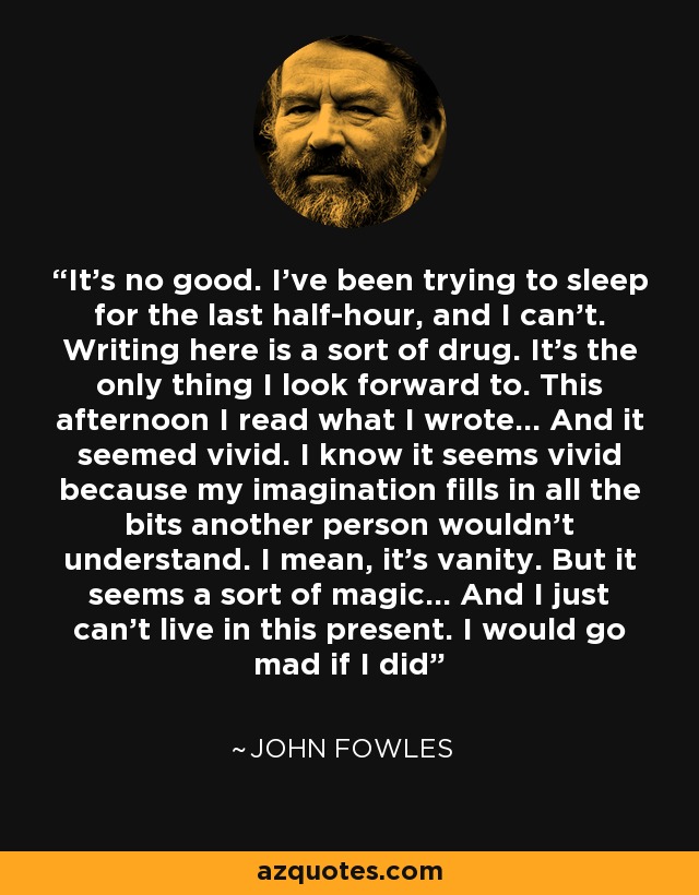 It's no good. I've been trying to sleep for the last half-hour, and I can't. Writing here is a sort of drug. It's the only thing I look forward to. This afternoon I read what I wrote... And it seemed vivid. I know it seems vivid because my imagination fills in all the bits another person wouldn't understand. I mean, it's vanity. But it seems a sort of magic... And I just can't live in this present. I would go mad if I did - John Fowles