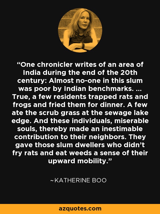 One chronicler writes of an area of India during the end of the 20th century: Almost no-one in this slum was poor by Indian benchmarks. ... True, a few residents trapped rats and frogs and fried them for dinner. A few ate the scrub grass at the sewage lake edge. And these individuals, miserable souls, thereby made an inestimable contribution to their neighbors. They gave those slum dwellers who didn't fry rats and eat weeds a sense of their upward mobility. - Katherine Boo