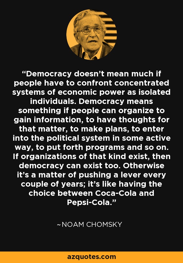Democracy doesn't mean much if people have to confront concentrated systems of economic power as isolated individuals. Democracy means something if people can organize to gain information, to have thoughts for that matter, to make plans, to enter into the political system in some active way, to put forth programs and so on. If organizations of that kind exist, then democracy can exist too. Otherwise it's a matter of pushing a lever every couple of years; it's like having the choice between Coca-Cola and Pepsi-Cola. - Noam Chomsky