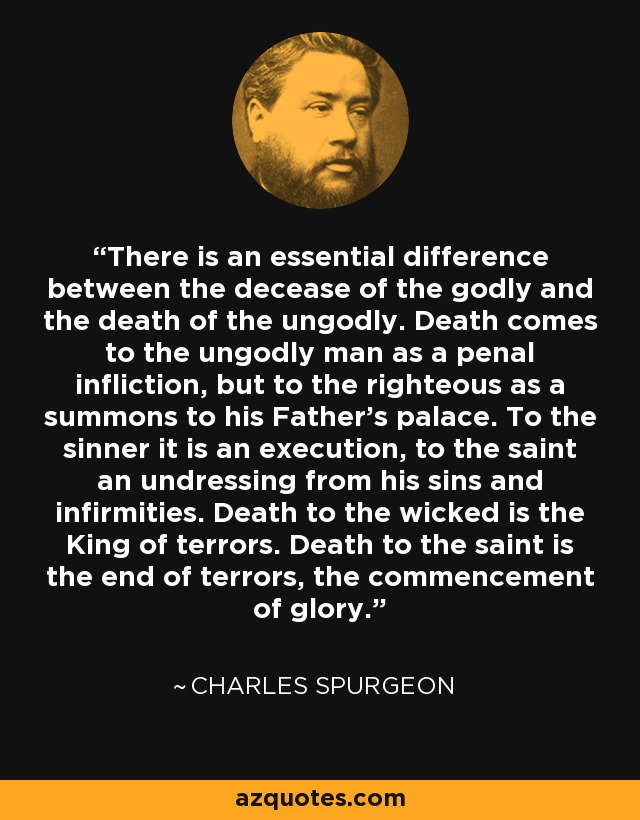 There is an essential difference between the decease of the godly and the death of the ungodly. Death comes to the ungodly man as a penal infliction, but to the righteous as a summons to his Father's palace. To the sinner it is an execution, to the saint an undressing from his sins and infirmities. Death to the wicked is the King of terrors. Death to the saint is the end of terrors, the commencement of glory. - Charles Spurgeon