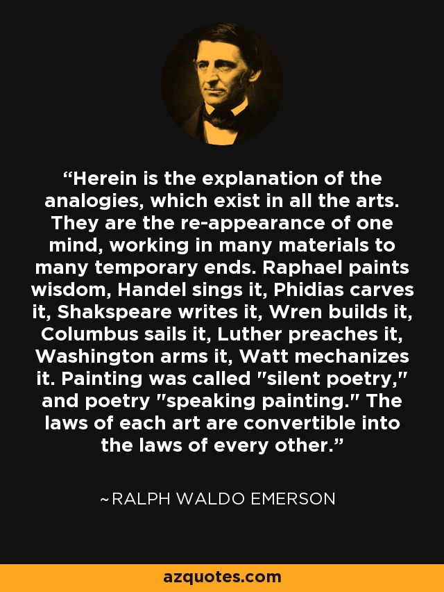 Herein is the explanation of the analogies, which exist in all the arts. They are the re-appearance of one mind, working in many materials to many temporary ends. Raphael paints wisdom, Handel sings it, Phidias carves it, Shakspeare writes it, Wren builds it, Columbus sails it, Luther preaches it, Washington arms it, Watt mechanizes it. Painting was called 