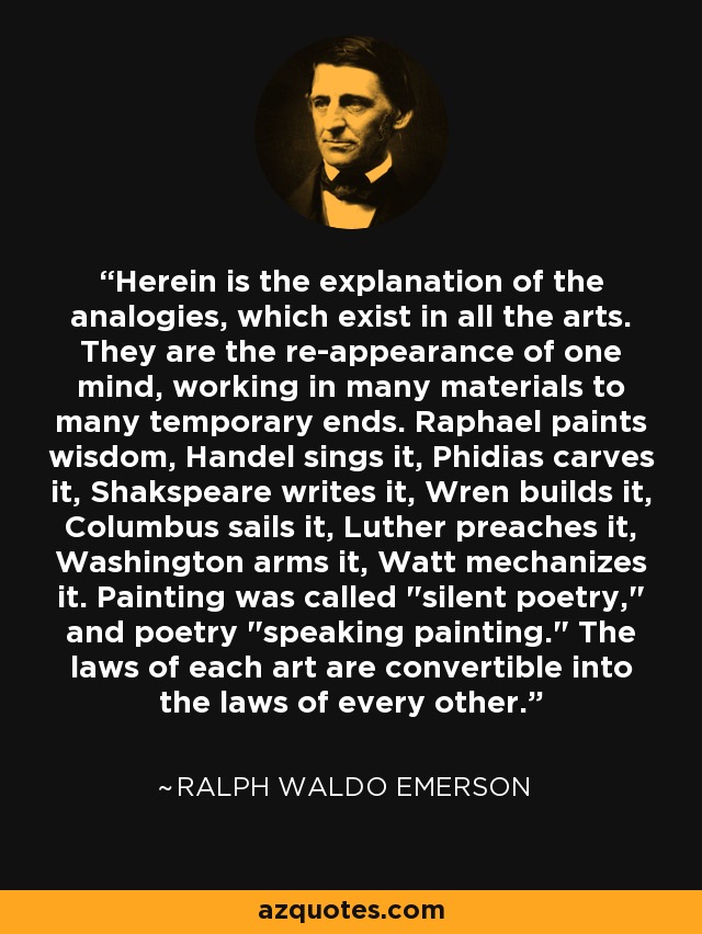 Herein is the explanation of the analogies, which exist in all the arts. They are the re-appearance of one mind, working in many materials to many temporary ends. Raphael paints wisdom, Handel sings it, Phidias carves it, Shakspeare writes it, Wren builds it, Columbus sails it, Luther preaches it, Washington arms it, Watt mechanizes it. Painting was called 