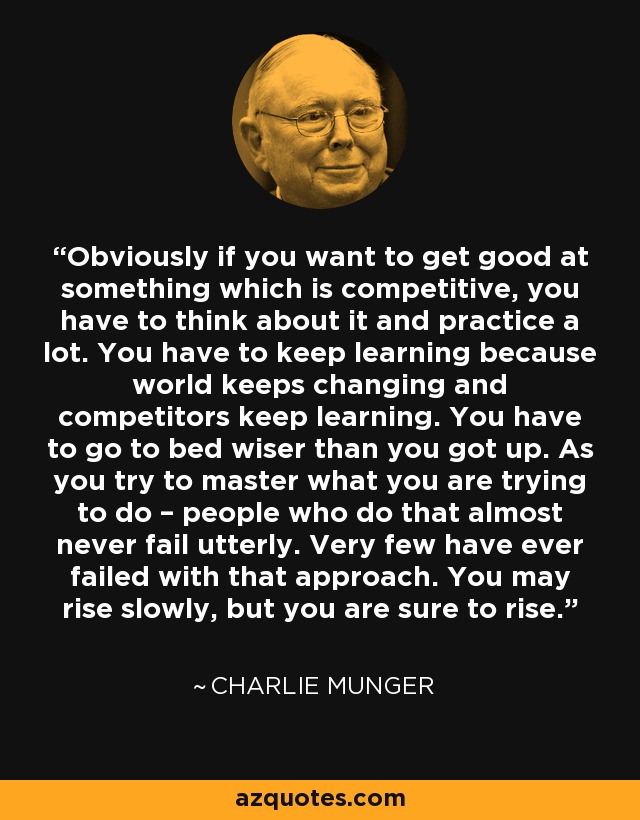 Obviously if you want to get good at something which is competitive, you have to think about it and practice a lot. You have to keep learning because world keeps changing and competitors keep learning. You have to go to bed wiser than you got up. As you try to master what you are trying to do – people who do that almost never fail utterly. Very few have ever failed with that approach. You may rise slowly, but you are sure to rise. - Charlie Munger