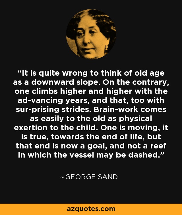 It is quite wrong to think of old age as a downward slope. On the contrary, one climbs higher and higher with the ad-vancing years, and that, too with sur-prising strides. Brain-work comes as easily to the old as physical exertion to the child. One is moving, it is true, towards the end of life, but that end is now a goal, and not a reef in which the vessel may be dashed. - George Sand