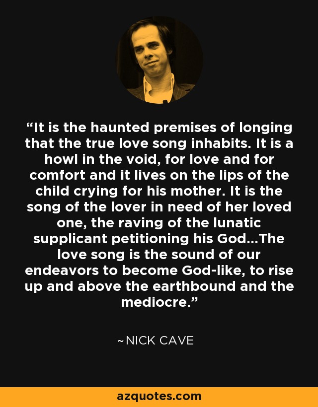 It is the haunted premises of longing that the true love song inhabits. It is a howl in the void, for love and for comfort and it lives on the lips of the child crying for his mother. It is the song of the lover in need of her loved one, the raving of the lunatic supplicant petitioning his God...The love song is the sound of our endeavors to become God-like, to rise up and above the earthbound and the mediocre. - Nick Cave