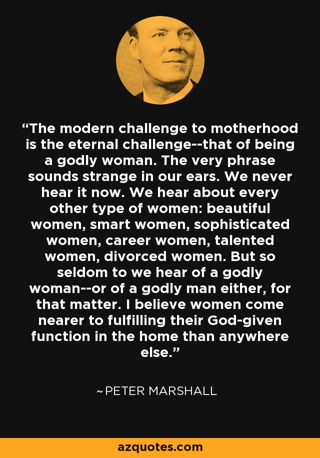 The modern challenge to motherhood is the eternal challenge--that of being a godly woman. The very phrase sounds strange in our ears. We never hear it now. We hear about every other type of women: beautiful women, smart women, sophisticated women, career women, talented women, divorced women. But so seldom to we hear of a godly woman--or of a godly man either, for that matter. I believe women come nearer to fulfilling their God-given function in the home than anywhere else. - Peter Marshall