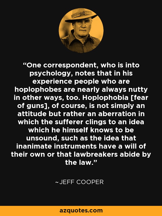 One correspondent, who is into psychology, notes that in his experience people who are hoplophobes are nearly always nutty in other ways, too. Hoplophobia [fear of guns], of course, is not simply an attitude but rather an aberration in which the sufferer clings to an idea which he himself knows to be unsound, such as the idea that inanimate instruments have a will of their own or that lawbreakers abide by the law. - Jeff Cooper