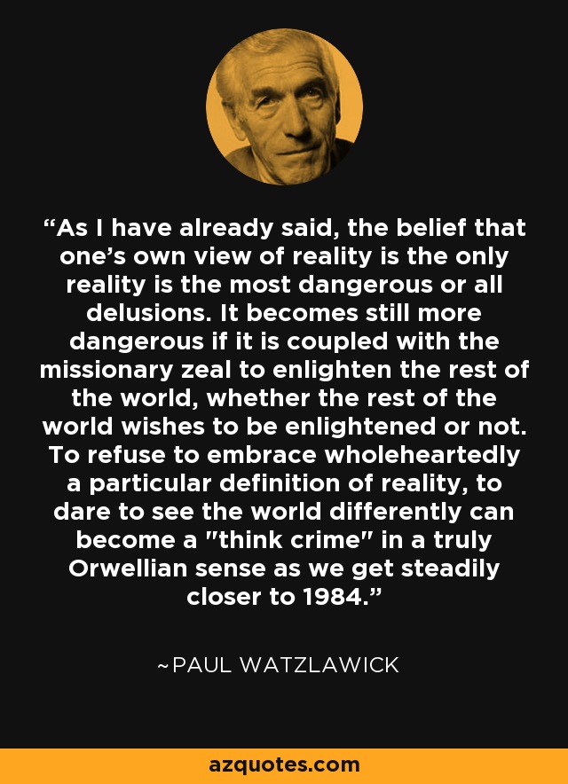 As I have already said, the belief that one's own view of reality is the only reality is the most dangerous or all delusions. It becomes still more dangerous if it is coupled with the missionary zeal to enlighten the rest of the world, whether the rest of the world wishes to be enlightened or not. To refuse to embrace wholeheartedly a particular definition of reality, to dare to see the world differently can become a 