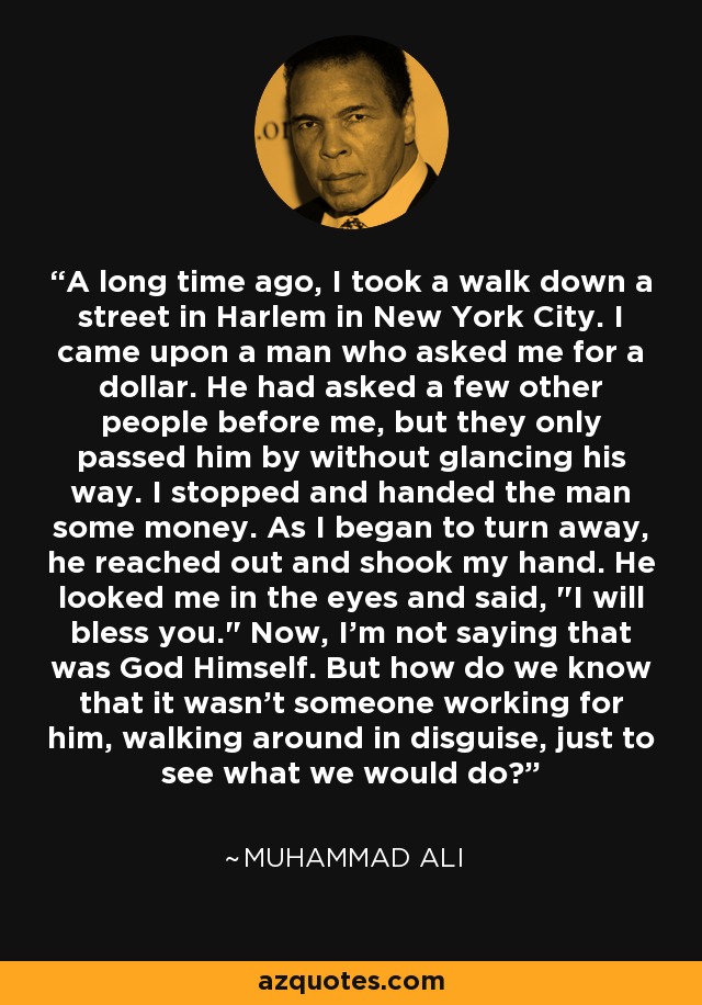 A long time ago, I took a walk down a street in Harlem in New York City. I came upon a man who asked me for a dollar. He had asked a few other people before me, but they only passed him by without glancing his way. I stopped and handed the man some money. As I began to turn away, he reached out and shook my hand. He looked me in the eyes and said, 