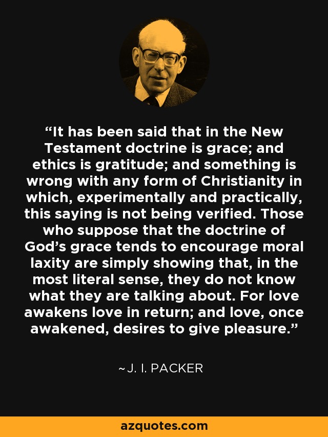 It has been said that in the New Testament doctrine is grace; and ethics is gratitude; and something is wrong with any form of Christianity in which, experimentally and practically, this saying is not being verified. Those who suppose that the doctrine of God's grace tends to encourage moral laxity are simply showing that, in the most literal sense, they do not know what they are talking about. For love awakens love in return; and love, once awakened, desires to give pleasure. - J. I. Packer