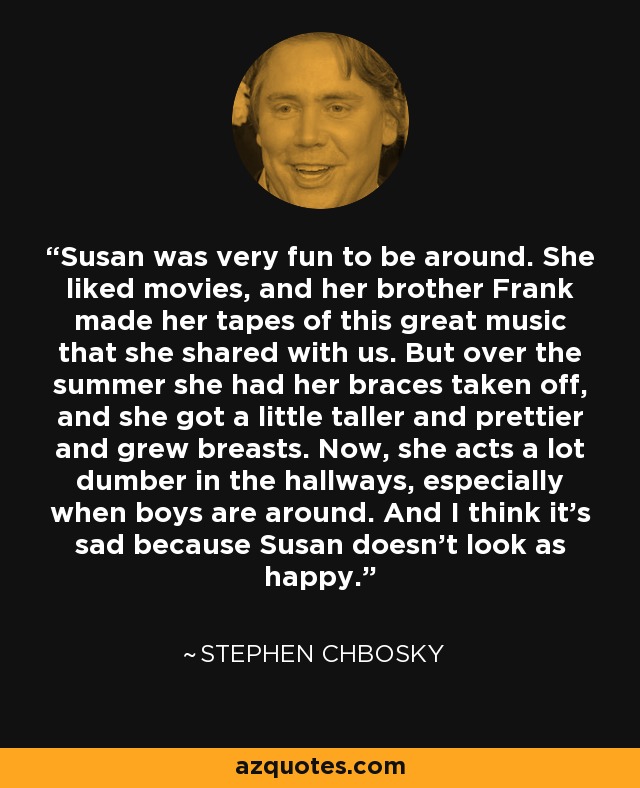 Susan was very fun to be around. She liked movies, and her brother Frank made her tapes of this great music that she shared with us. But over the summer she had her braces taken off, and she got a little taller and prettier and grew breasts. Now, she acts a lot dumber in the hallways, especially when boys are around. And I think it's sad because Susan doesn't look as happy. - Stephen Chbosky