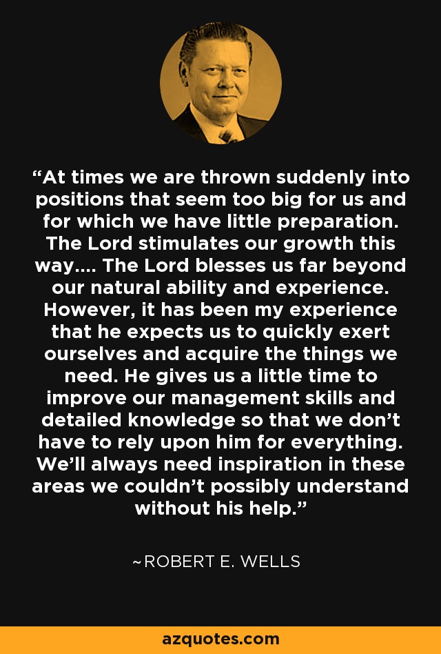 At times we are thrown suddenly into positions that seem too big for us and for which we have little preparation. The Lord stimulates our growth this way.... The Lord blesses us far beyond our natural ability and experience. However, it has been my experience that he expects us to quickly exert ourselves and acquire the things we need. He gives us a little time to improve our management skills and detailed knowledge so that we don't have to rely upon him for everything. We'll always need inspiration in these areas we couldn't possibly understand without his help. - Robert E. Wells