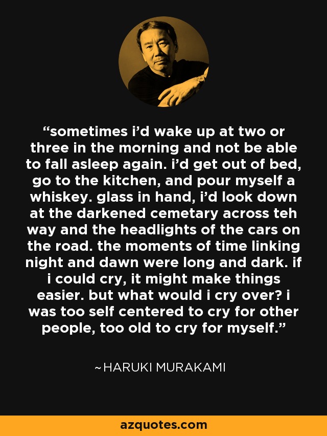 sometimes i'd wake up at two or three in the morning and not be able to fall asleep again. i'd get out of bed, go to the kitchen, and pour myself a whiskey. glass in hand, i'd look down at the darkened cemetary across teh way and the headlights of the cars on the road. the moments of time linking night and dawn were long and dark. if i could cry, it might make things easier. but what would i cry over? i was too self centered to cry for other people, too old to cry for myself. - Haruki Murakami