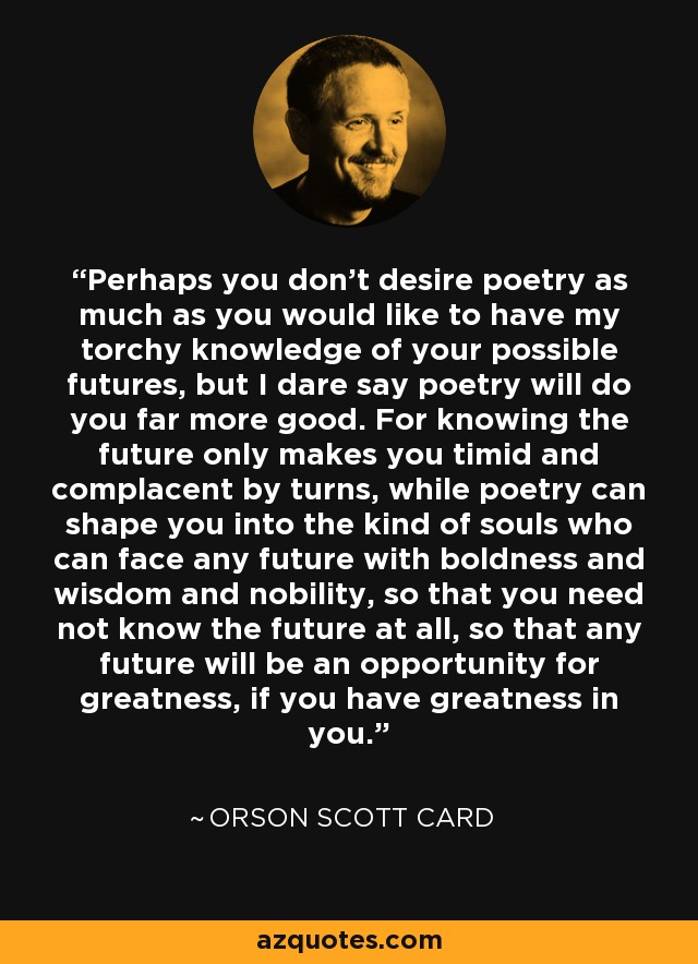 Perhaps you don't desire poetry as much as you would like to have my torchy knowledge of your possible futures, but I dare say poetry will do you far more good. For knowing the future only makes you timid and complacent by turns, while poetry can shape you into the kind of souls who can face any future with boldness and wisdom and nobility, so that you need not know the future at all, so that any future will be an opportunity for greatness, if you have greatness in you. - Orson Scott Card