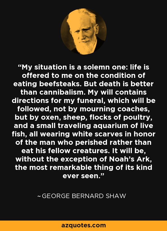 My situation is a solemn one: life is offered to me on the condition of eating beefsteaks. But death is better than cannibalism. My will contains directions for my funeral, which will be followed, not by mourning coaches, but by oxen, sheep, flocks of poultry, and a small traveling aquarium of live fish, all wearing white scarves in honor of the man who perished rather than eat his fellow creatures. It will be, without the exception of Noah's Ark, the most remarkable thing of its kind ever seen. - George Bernard Shaw