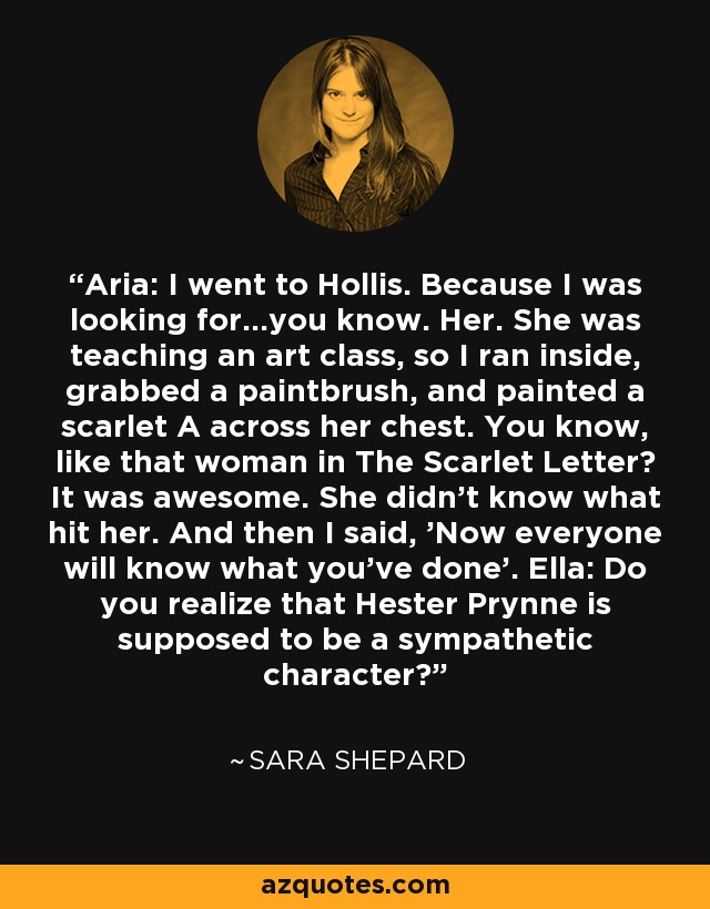 Aria: I went to Hollis. Because I was looking for...you know. Her. She was teaching an art class, so I ran inside, grabbed a paintbrush, and painted a scarlet A across her chest. You know, like that woman in The Scarlet Letter? It was awesome. She didn't know what hit her. And then I said, 'Now everyone will know what you've done'. Ella: Do you realize that Hester Prynne is supposed to be a sympathetic character? - Sara Shepard