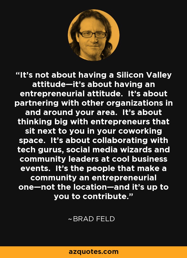 It’s not about having a Silicon Valley attitude—it’s about having an entrepreneurial attitude. It’s about partnering with other organizations in and around your area. It’s about thinking big with entrepreneurs that sit next to you in your coworking space. It’s about collaborating with tech gurus, social media wizards and community leaders at cool business events. It’s the people that make a community an entrepreneurial one—not the location—and it’s up to you to contribute. - Brad Feld