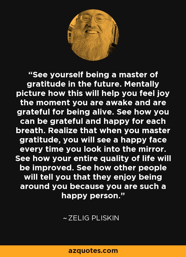 See yourself being a master of gratitude in the future. Mentally picture how this will help you feel joy the moment you are awake and are grateful for being alive. See how you can be grateful and happy for each breath. Realize that when you master gratitude, you will see a happy face every time you look into the mirror. See how your entire quality of life will be improved. See how other people will tell you that they enjoy being around you because you are such a happy person. - Zelig Pliskin