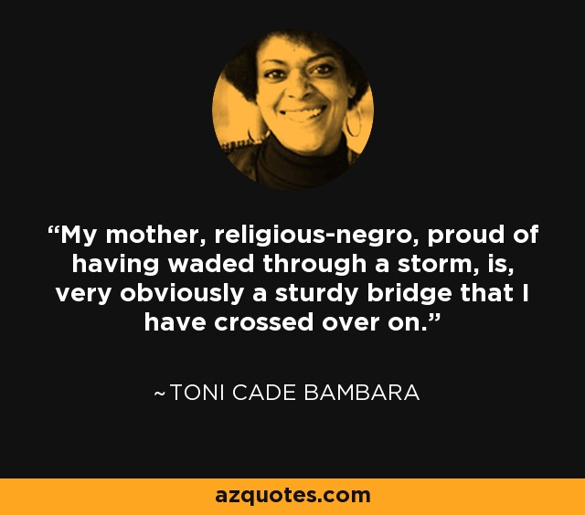 My mother, religious-negro, proud of Having waded through a storm, is, very obviously, A sturdy Black bridge that I Crossed over, on. - Carolyn Rodgers