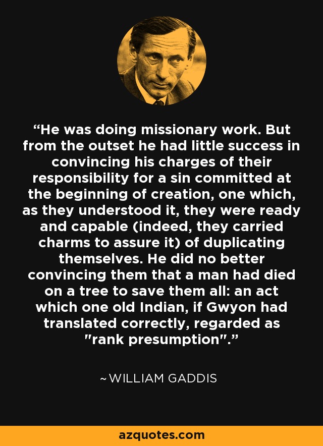 He was doing missionary work. But from the outset he had little success in convincing his charges of their responsibility for a sin committed at the beginning of creation, one which, as they understood it, they were ready and capable (indeed, they carried charms to assure it) of duplicating themselves. He did no better convincing them that a man had died on a tree to save them all: an act which one old Indian, if Gwyon had translated correctly, regarded as 