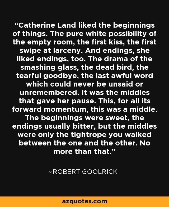 Catherine Land liked the beginnings of things. The pure white possibility of the empty room, the first kiss, the first swipe at larceny. And endings, she liked endings, too. The drama of the smashing glass, the dead bird, the tearful goodbye, the last awful word which could never be unsaid or unremembered. It was the middles that gave her pause. This, for all its forward momentum, this was a middle. The beginnings were sweet, the endings usually bitter, but the middles were only the tightrope you walked between the one and the other. No more than that. - Robert Goolrick