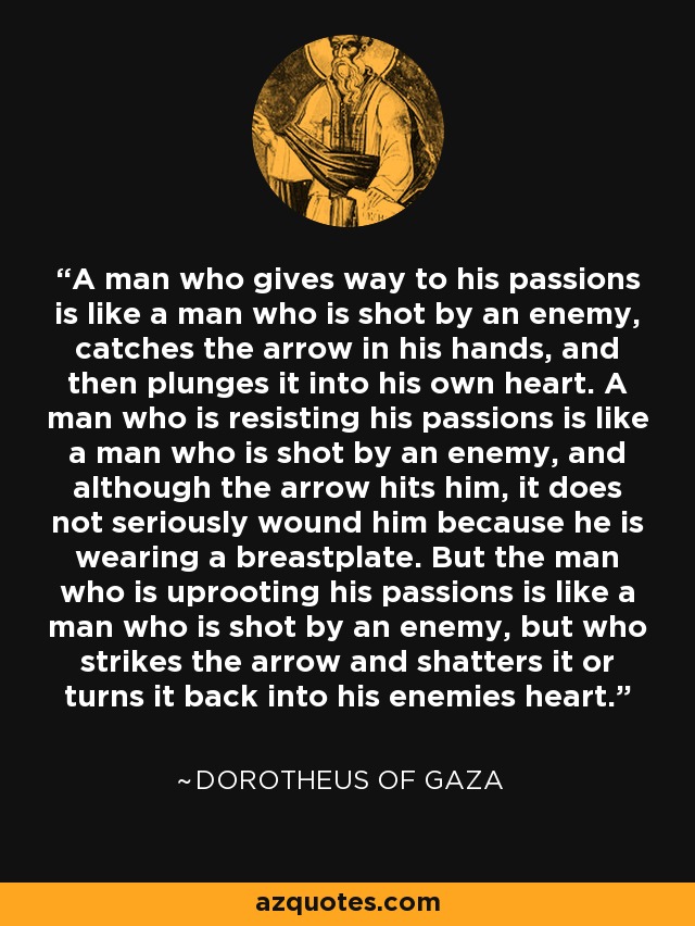 A man who gives way to his passions is like a man who is shot by an enemy, catches the arrow in his hands, and then plunges it into his own heart. A man who is resisting his passions is like a man who is shot by an enemy, and although the arrow hits him, it does not seriously wound him because he is wearing a breastplate. But the man who is uprooting his passions is like a man who is shot by an enemy, but who strikes the arrow and shatters it or turns it back into his enemies heart. - Dorotheus of Gaza