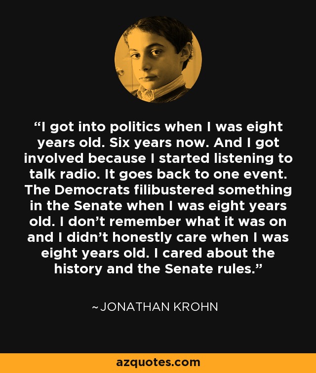 I got into politics when I was eight years old. Six years now. And I got involved because I started listening to talk radio. It goes back to one event. The Democrats filibustered something in the Senate when I was eight years old. I don't remember what it was on and I didn't honestly care when I was eight years old. I cared about the history and the Senate rules. - Jonathan Krohn