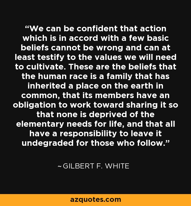 We can be confident that action which is in accord with a few basic beliefs cannot be wrong and can at least testify to the values we will need to cultivate. These are the beliefs that the human race is a family that has inherited a place on the earth in common, that its members have an obligation to work toward sharing it so that none is deprived of the elementary needs for life, and that all have a responsibility to leave it undegraded for those who follow. - Gilbert F. White