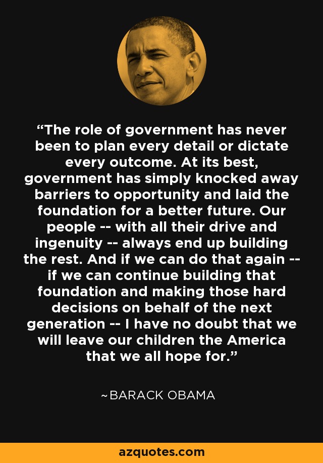The role of government has never been to plan every detail or dictate every outcome. At its best, government has simply knocked away barriers to opportunity and laid the foundation for a better future. Our people -- with all their drive and ingenuity -- always end up building the rest. And if we can do that again -- if we can continue building that foundation and making those hard decisions on behalf of the next generation -- I have no doubt that we will leave our children the America that we all hope for. - Barack Obama